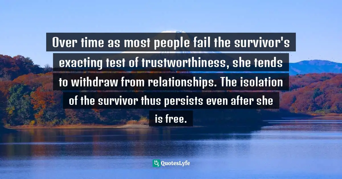 Trauma Quotes: "Over time as most people fail the survivor's exacting test of trustworthiness, she tends to withdraw from relationships. The isolation of the survivor thus persists even after she is free."