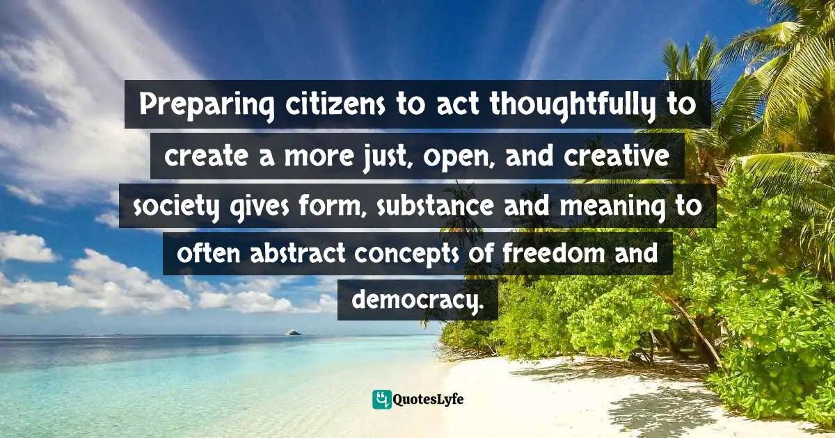 Preparing citizens to act thoughtfully to create a more just, open, and creative society gives form, substance and meaning to often abstract concepts of freedom and democracy.