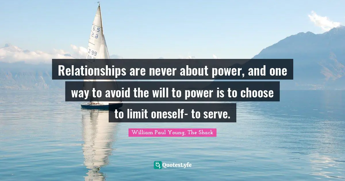 Relationships are never about power, and one way to avoid the will to power is to choose to limit oneself- to serve.