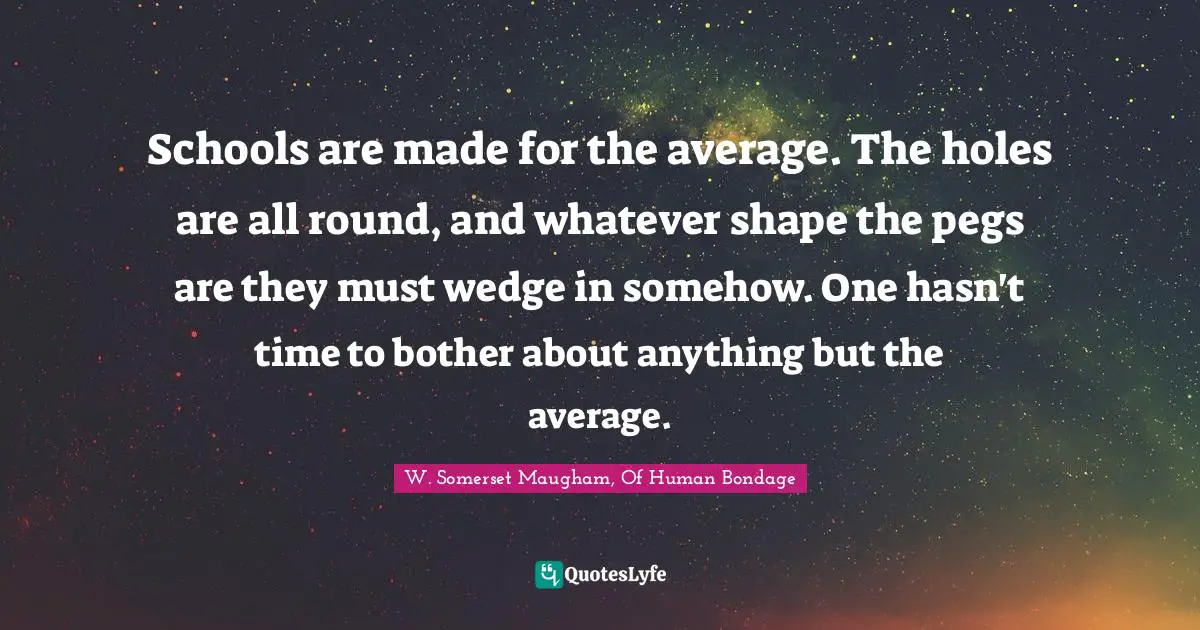 W. Somerset Maugham, Of Human Bondage Quotes: "Schools are made for the average. The holes are all round, and whatever shape the pegs are they must wedge in somehow. One hasn't time to bother about anything but the average."