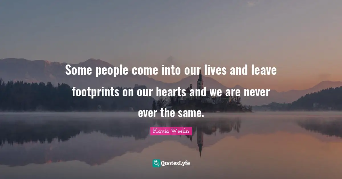 Some people come into our lives and leave footprints on our hearts and we are never ever the same.