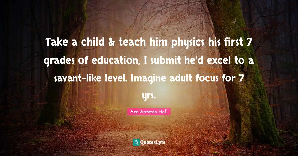 Take a child & teach him physics his first 7 grades of education, I submit he'd excel to a savant-like level. Imagine adult focus for 7 yrs.