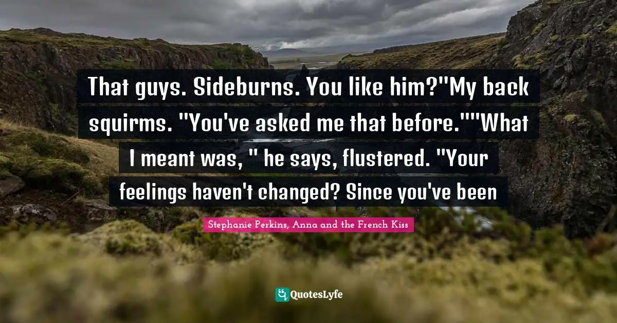 That guys. Sideburns. You like him?"My back squirms. "You've asked me that before.""What I meant was, " he says, flustered. "Your feelings haven't changed? Since you've been
