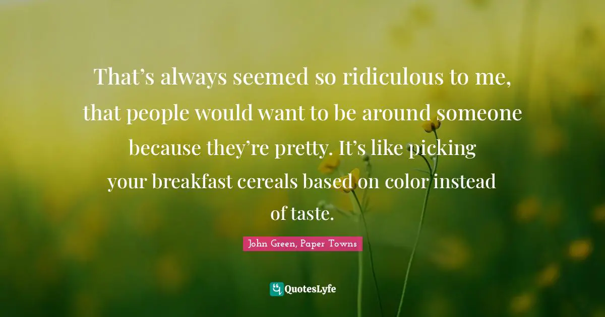 That’s always seemed so ridiculous to me, that people would want to be around someone because they’re pretty. It’s like picking your breakfast cereals based on color instead of taste.