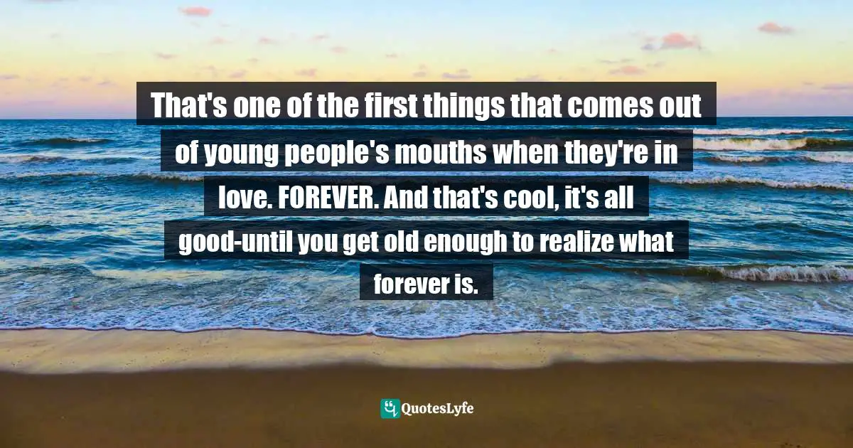 That's one of the first things that comes out of young people's mouths when they're in love. FOREVER. And that's cool, it's all good-until you get old enough to realize what forever is.