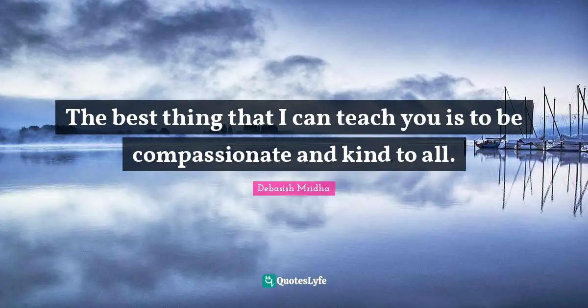 The best thing that I can teach you is to be compassionate and kind to all.