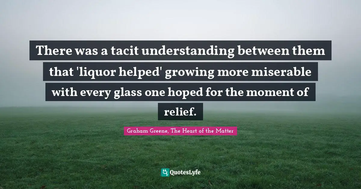 There was a tacit understanding between them that 'liquor helped' growing more miserable with every glass one hoped for the moment of relief.