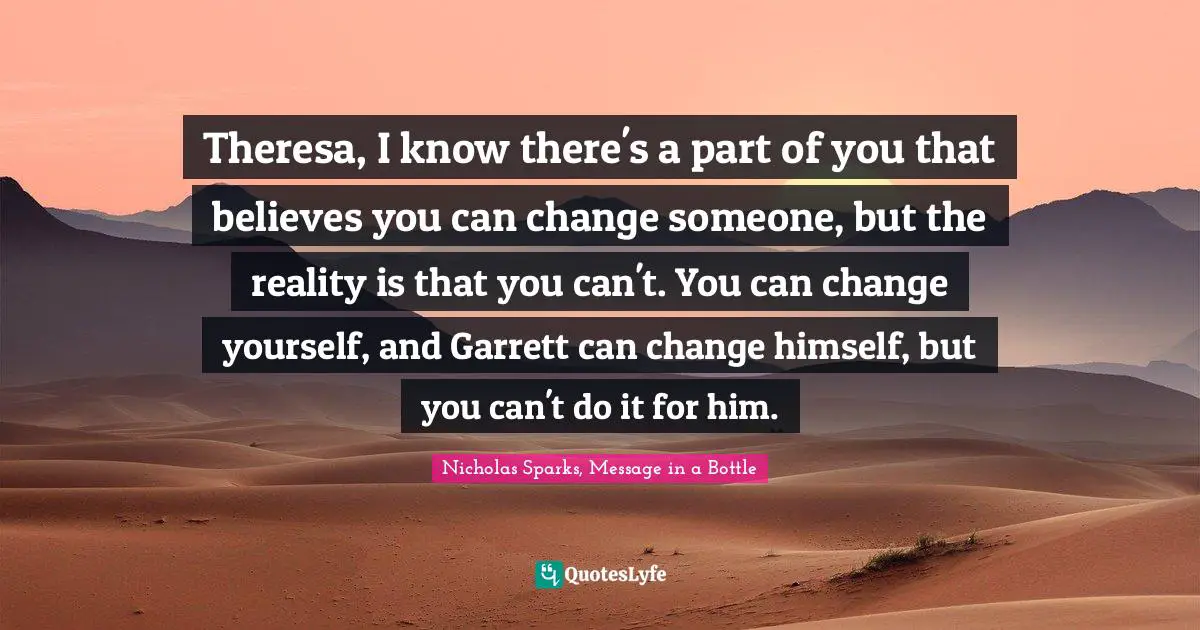 Nicholas Sparks, Message In A Bottle Quotes: "Theresa, I know there's a part of you that believes you can change someone, but the reality is that you can't. You can change yourself, and Garrett can change himself, but you can't do it for him."