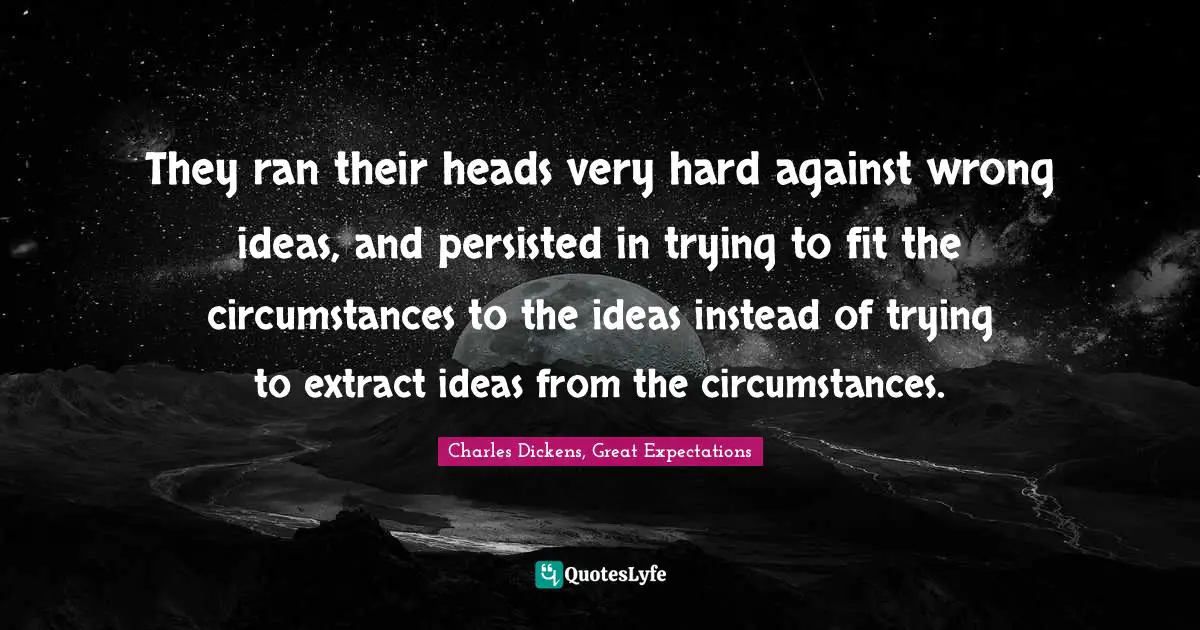 They ran their heads very hard against wrong ideas, and persisted in trying to fit the circumstances to the ideas instead of trying to extract ideas from the circumstances.