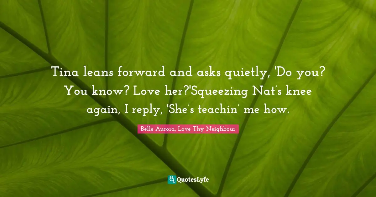 Tina leans forward and asks quietly, 'Do you? You know? Love her?'Squeezing Nat’s knee again, I reply, 'She’s teachin’ me how.