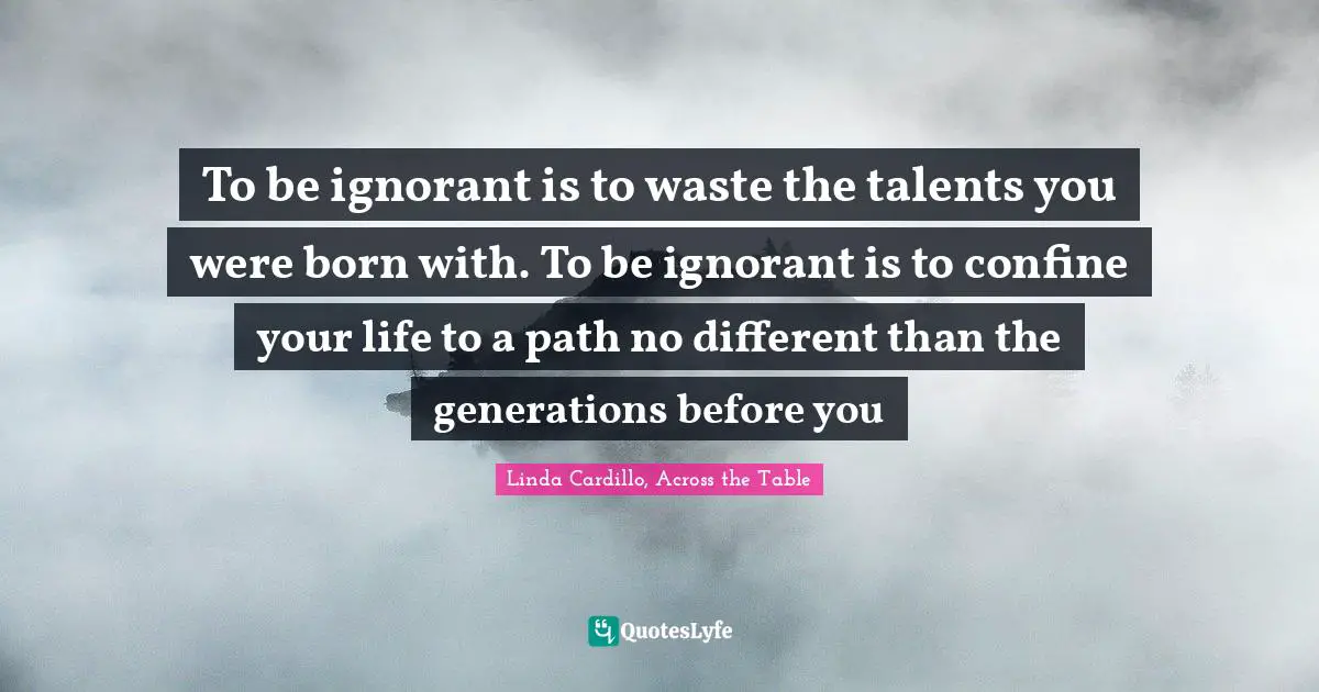 To be ignorant is to waste the talents you were born with. To be ignorant is to confine your life to a path no different than the generations before you