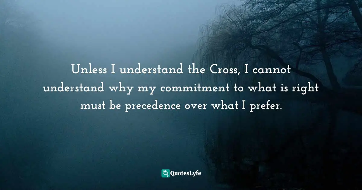 Ravi Zacharias Quotes: "Unless I understand the Cross, I cannot understand why my commitment to what is right must be precedence over what I prefer."