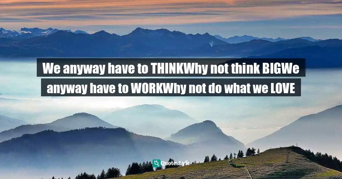 We anyway have to THINKWhy not think BIGWe anyway have to WORKWhy not do what we LOVE