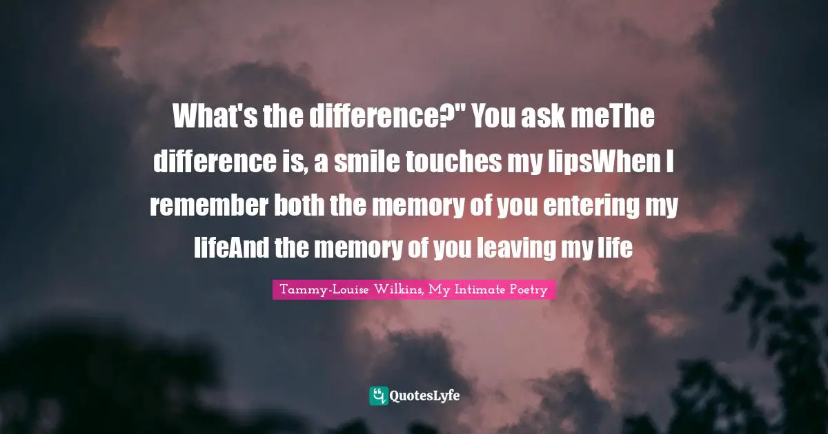 What's the difference?" You ask meThe difference is, a smile touches my lipsWhen I remember both the memory of you entering my lifeAnd the memory of you leaving my life