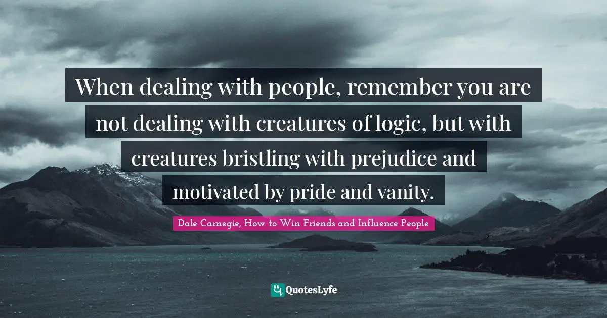 When dealing with people, remember you are not dealing with creatures of logic, but with creatures bristling with prejudice and motivated by pride and vanity.