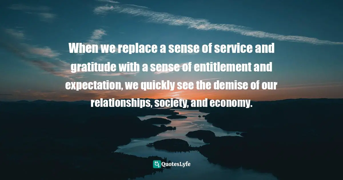 When we replace a sense of service and gratitude with a sense of entitlement and expectation, we quickly see the demise of our relationships, society, and economy.