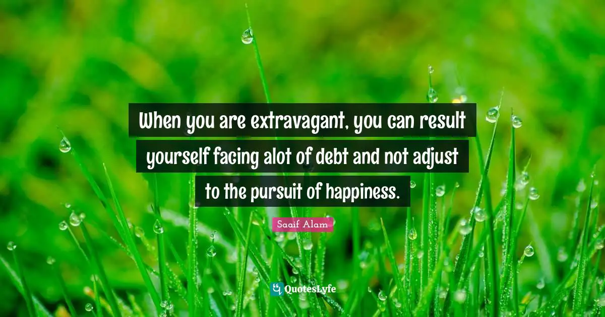When you are extravagant, you can result yourself facing alot of debt and not adjust to the pursuit of happiness.