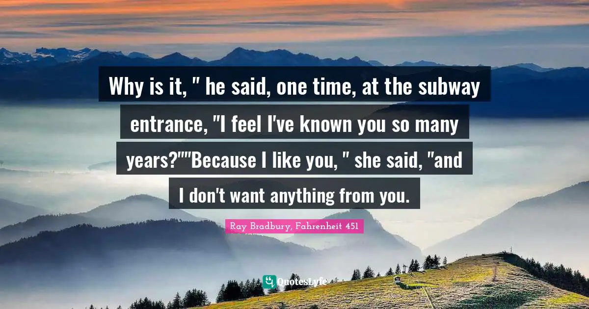 Why is it, " he said, one time, at the subway entrance, "I feel I've known you so many years?""Because I like you, " she said, "and I don't want anything from you.