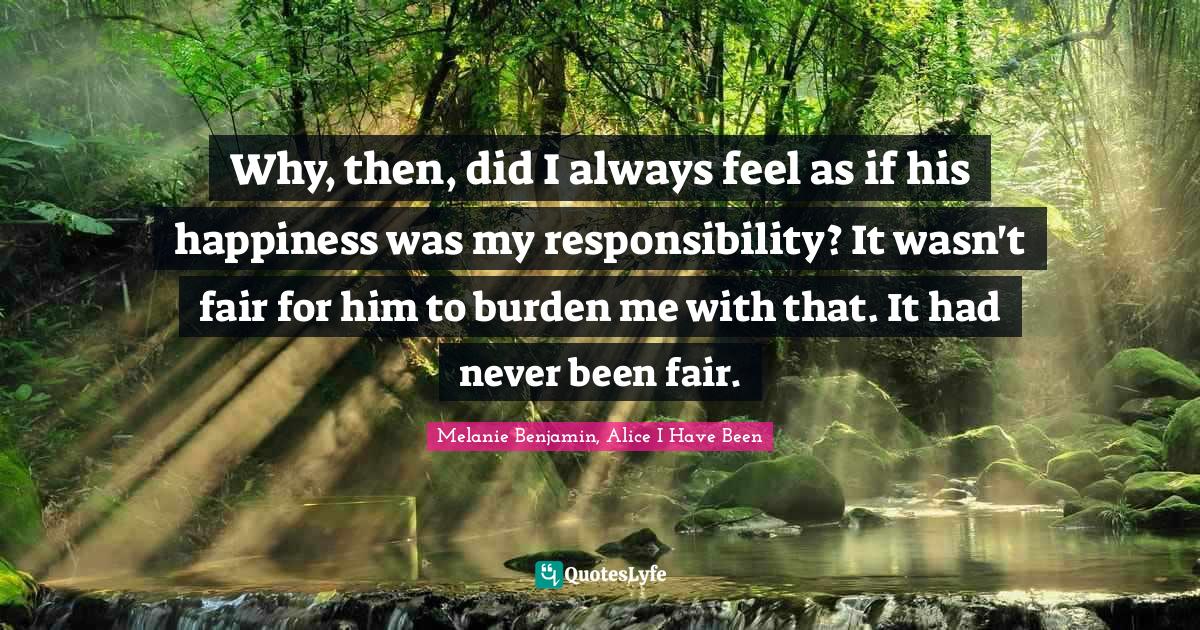 Why, then, did I always feel as if his happiness was my responsibility? It wasn't fair for him to burden me with that. It had never been fair.