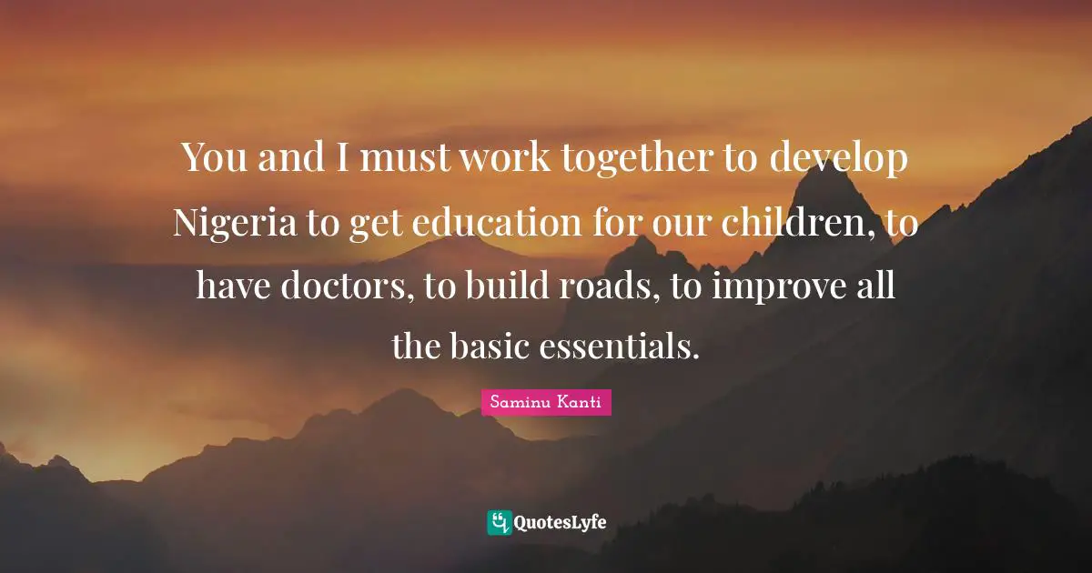 You and I must work together to develop Nigeria to get education for our children, to have doctors, to build roads, to improve all the basic essentials.