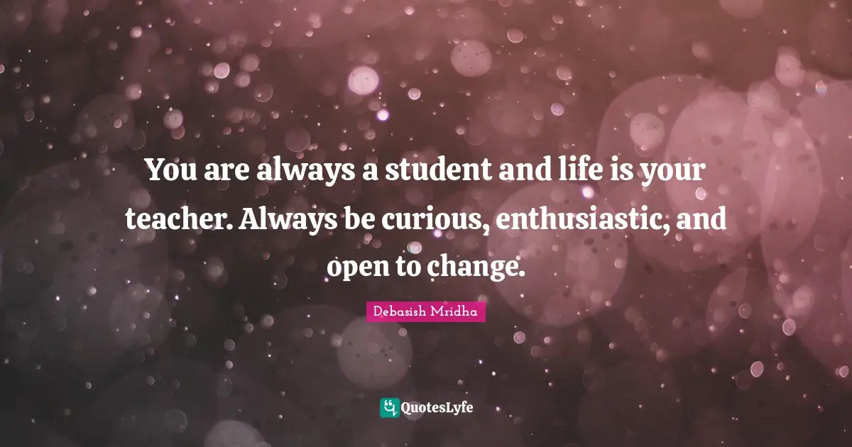 You are always a student and life is your teacher. Always be curious, enthusiastic, and open to change.