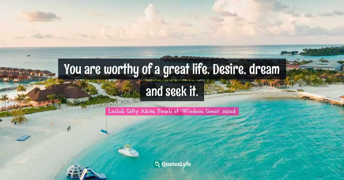 You are worthy of a great life. Desire, dream and seek it.