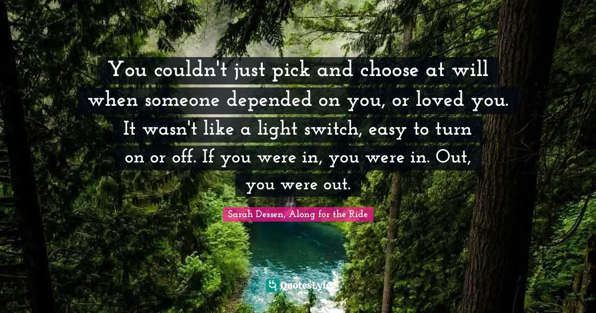 You couldn't just pick and choose at will when someone depended on you, or loved you. It wasn't like a light switch, easy to turn on or off. If you were in, you were in. Out, you were out.