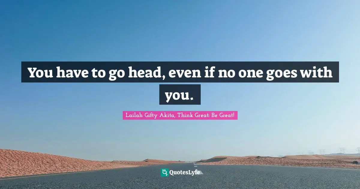 You have to go head, even if no one goes with you.