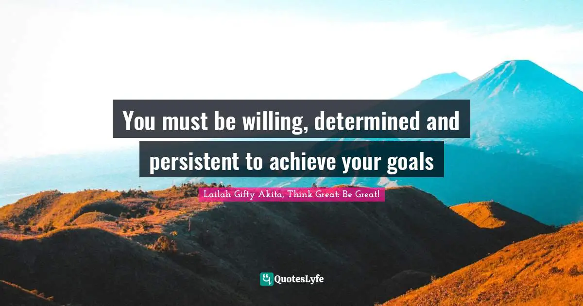 You must be willing, determined and persistent to achieve your goals
