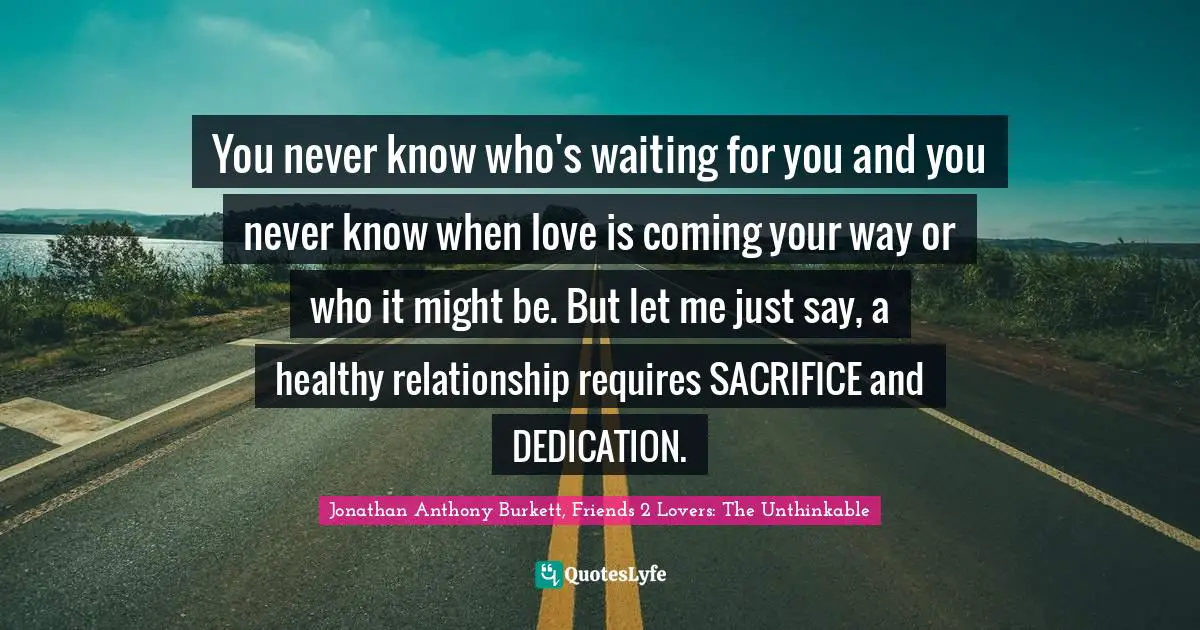 Jonathan Anthony Burkett, Friends 2 Lovers: The Unthinkable Quotes: "You never know who's waiting for you and you never know when love is coming your way or who it might be. But let me just say, a healthy relationship requires SACRIFICE and DEDICATION."