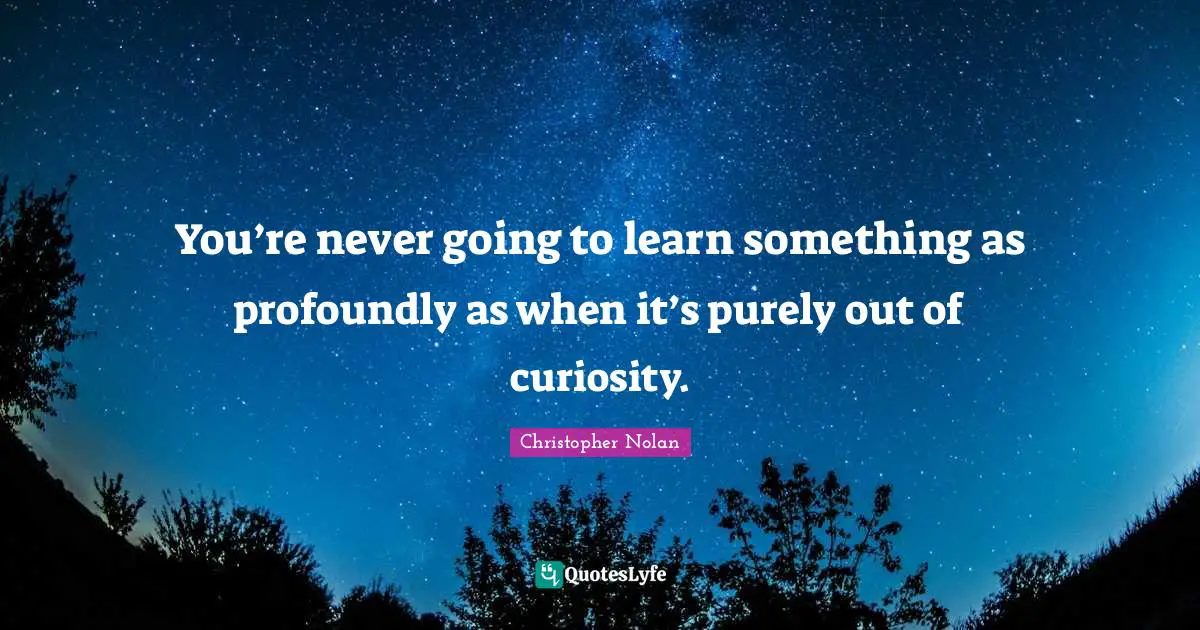 You’re never going to learn something as profoundly as when it’s purely out of curiosity.