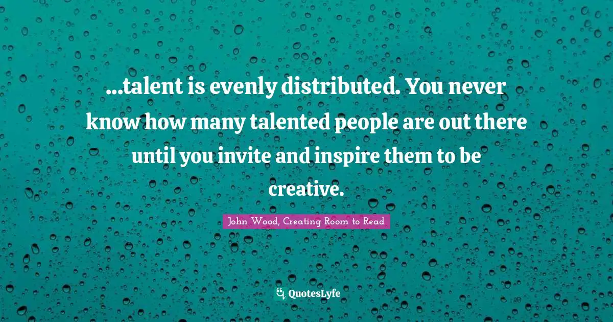 ...talent is evenly distributed. You never know how many talented people are out there until you invite and inspire them to be creative.