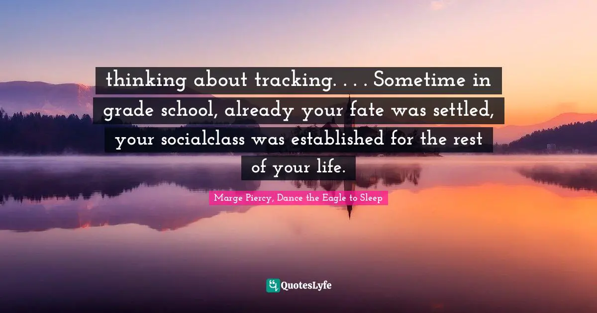 thinking about tracking. . . . Sometime in grade school, already your fate was settled, your socialclass was established for the rest of your life.