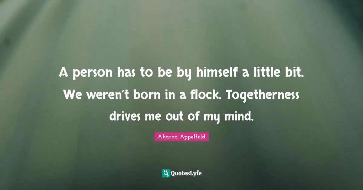 A person has to be by himself a little bit. We weren’t born in a flock. Togetherness drives me out of my mind.