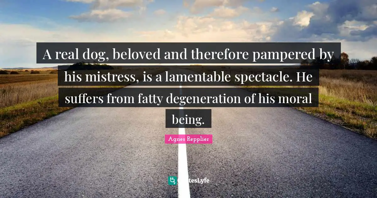Agnes Repplier Quotes: "A real dog, beloved and therefore pampered by his mistress, is a lamentable spectacle. He suffers from fatty degeneration of his moral being."