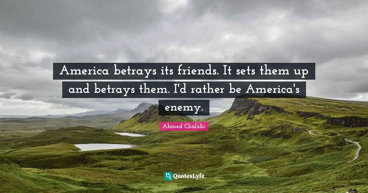 America betrays its friends. It sets them up and betrays them. I'd rather be America's enemy.