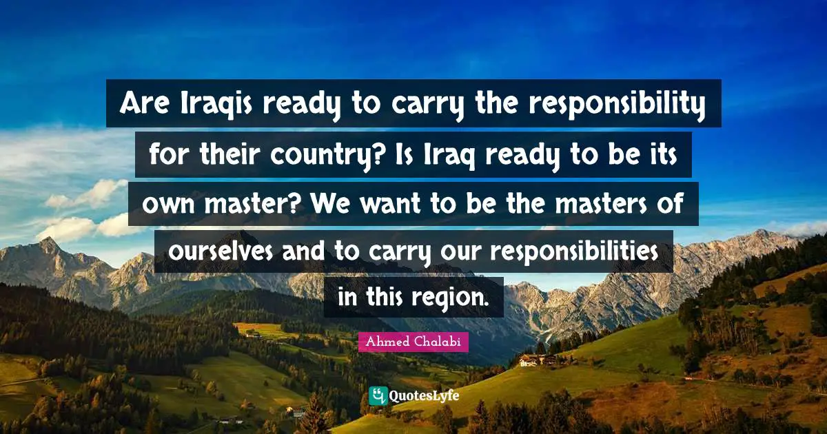 Are Iraqis ready to carry the responsibility for their country? Is Iraq ready to be its own master? We want to be the masters of ourselves and to carry our responsibilities in this region.