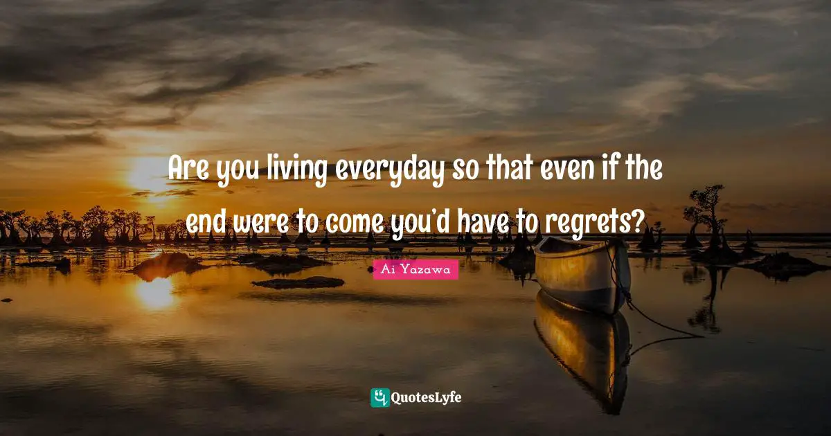 Are you living everyday so that even if the end were to come you’d have to regrets?
