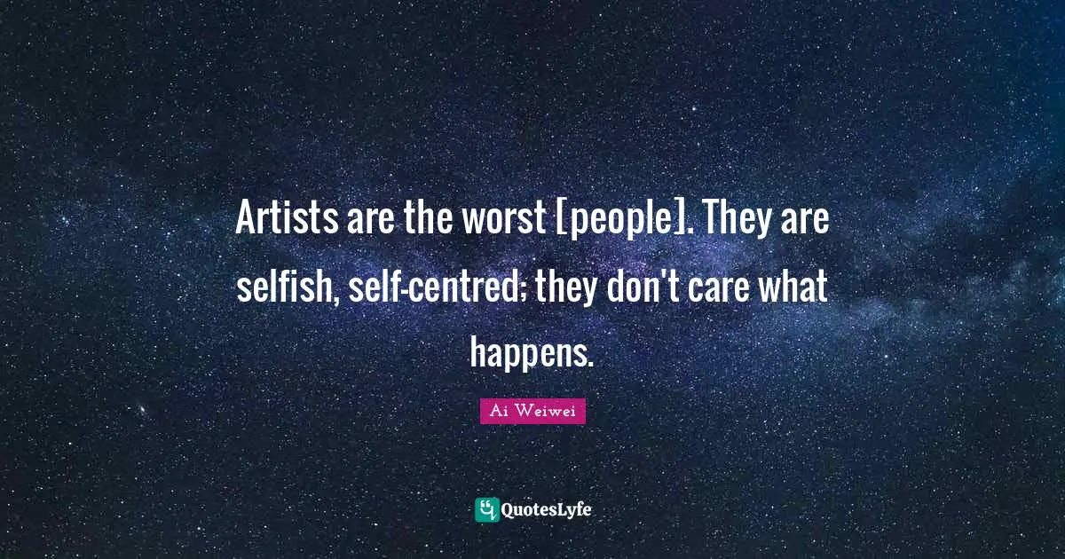 Artists are the worst [people]. They are selfish, self-centred; they don't care what happens.