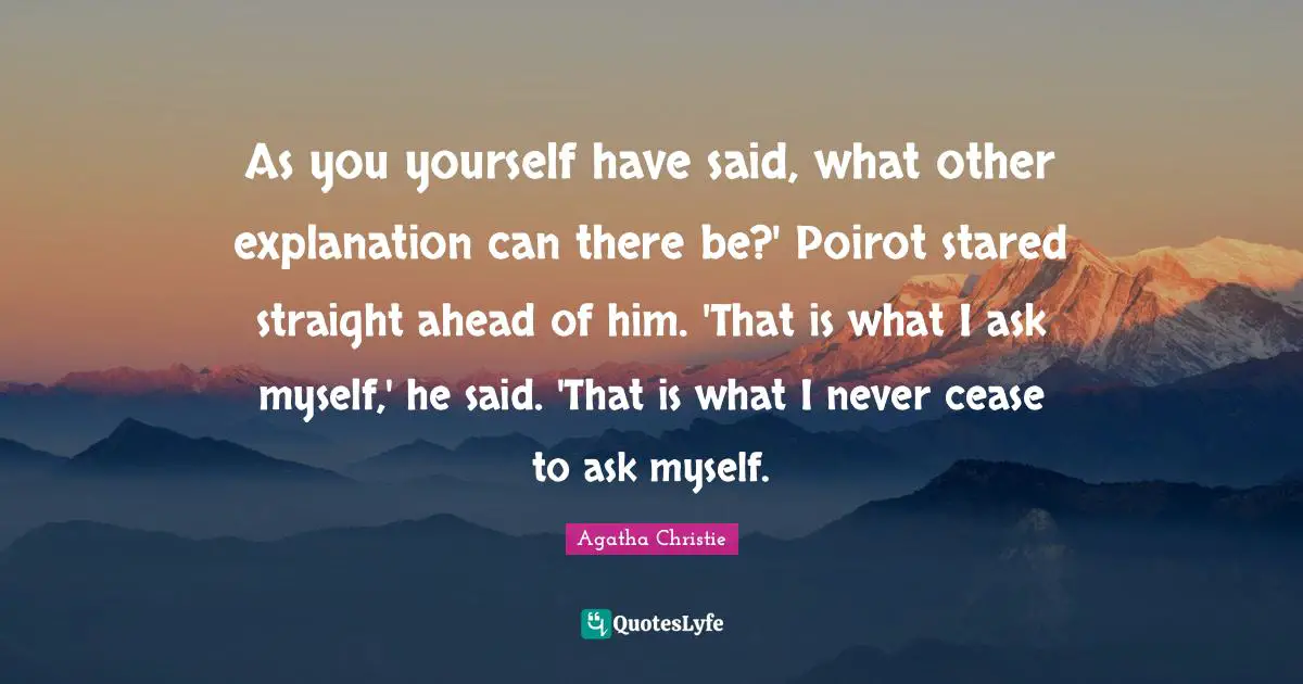 As you yourself have said, what other explanation can there be?' Poirot stared straight ahead of him. 'That is what I ask myself,' he said. 'That is what I never cease to ask myself.