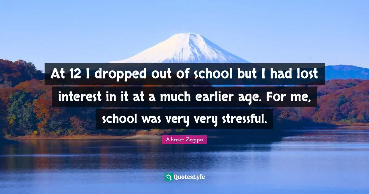 At 12 I dropped out of school but I had lost interest in it at a much earlier age. For me, school was very very stressful.