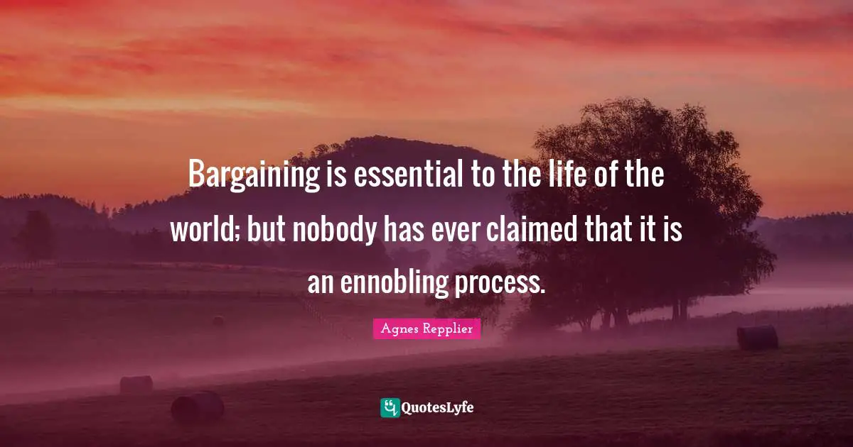Agnes Repplier Quotes: "Bargaining is essential to the life of the world; but nobody has ever claimed that it is an ennobling process."
