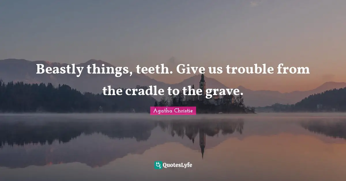 Beastly things, teeth. Give us trouble from the cradle to the grave.