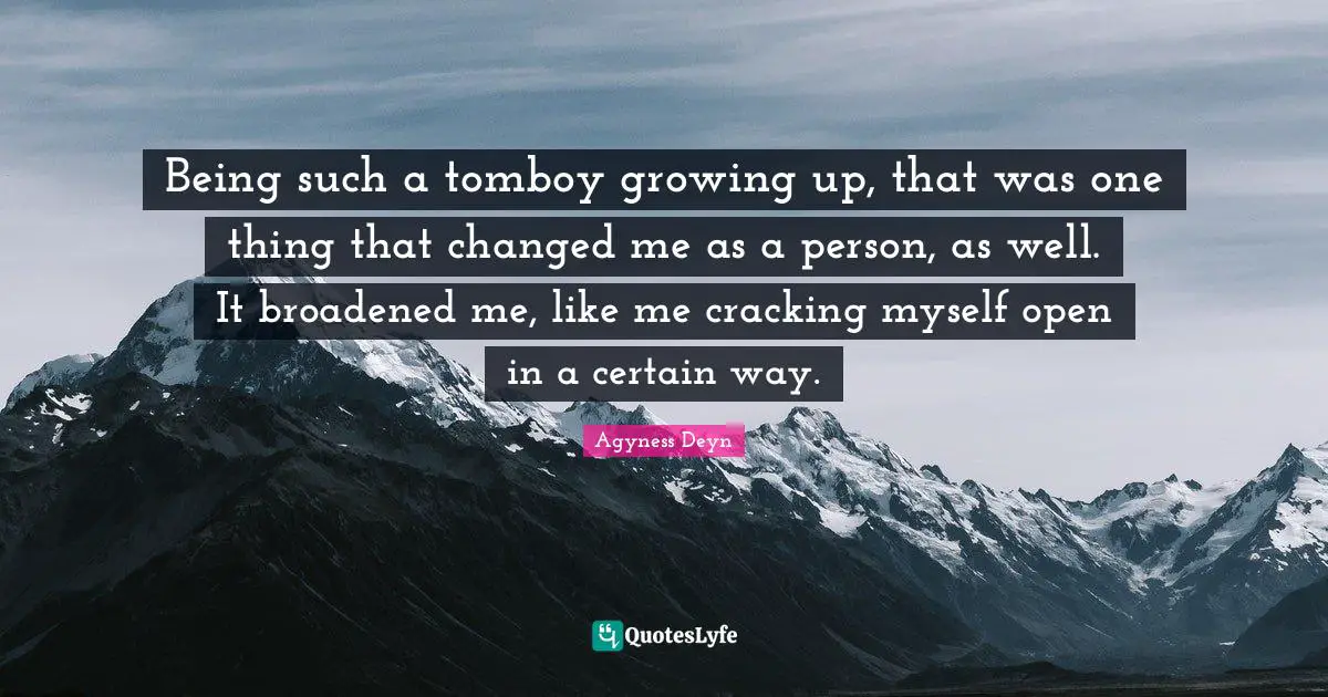 Being such a tomboy growing up, that was one thing that changed me as a person, as well. It broadened me, like me cracking myself open in a certain way.