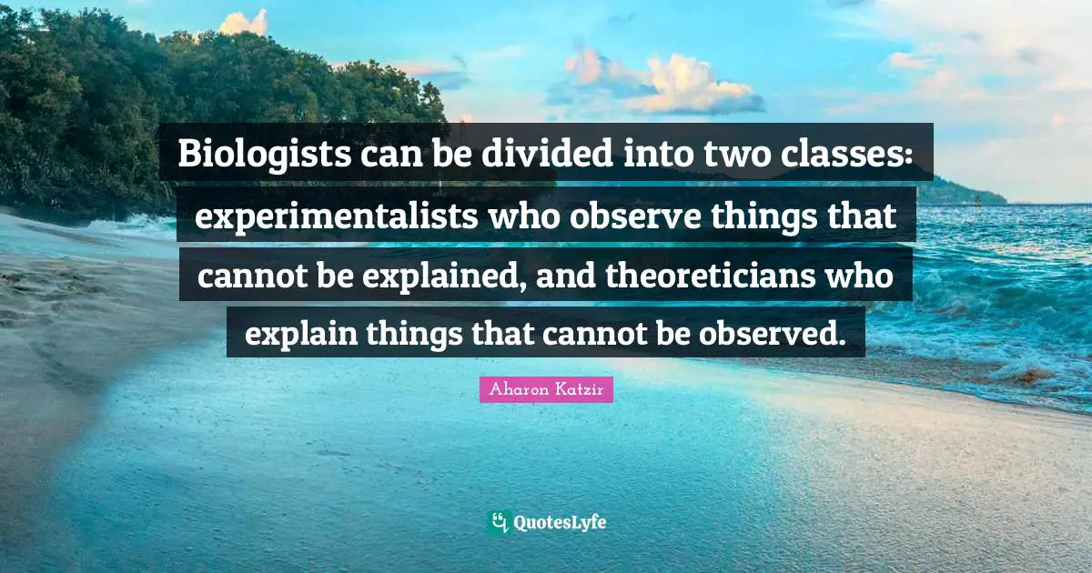 Biologists can be divided into two classes: experimentalists who observe things that cannot be explained, and theoreticians who explain things that cannot be observed.