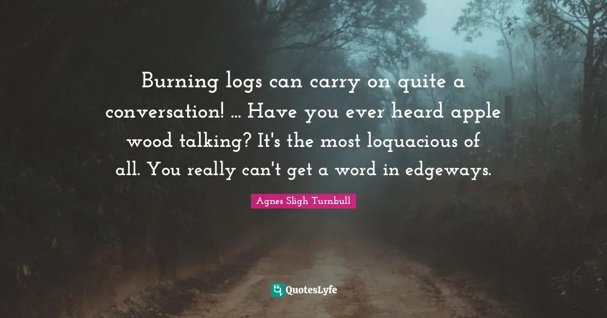 Burning logs can carry on quite a conversation! ... Have you ever heard apple wood talking? It's the most loquacious of all. You really can't get a word in edgeways.