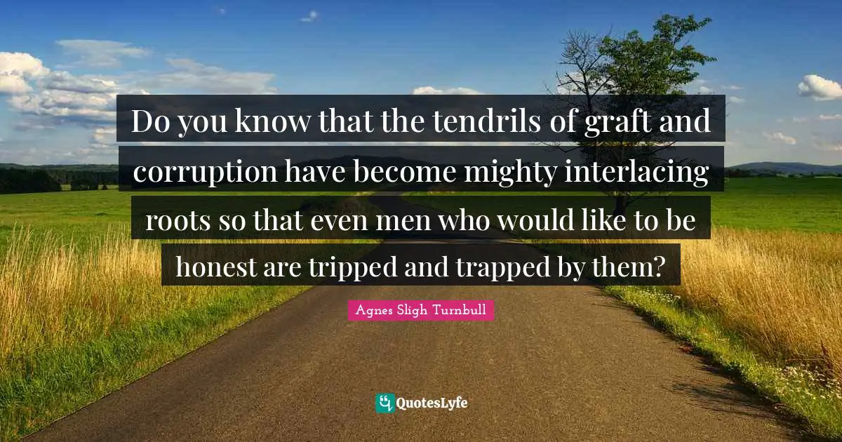 Do you know that the tendrils of graft and corruption have become mighty interlacing roots so that even men who would like to be honest are tripped and trapped by them?