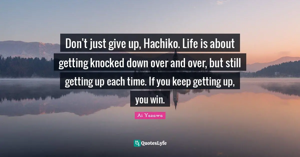 Don't just give up, Hachiko. Life is about getting knocked down over and over, but still getting up each time. If you keep getting up, you win.