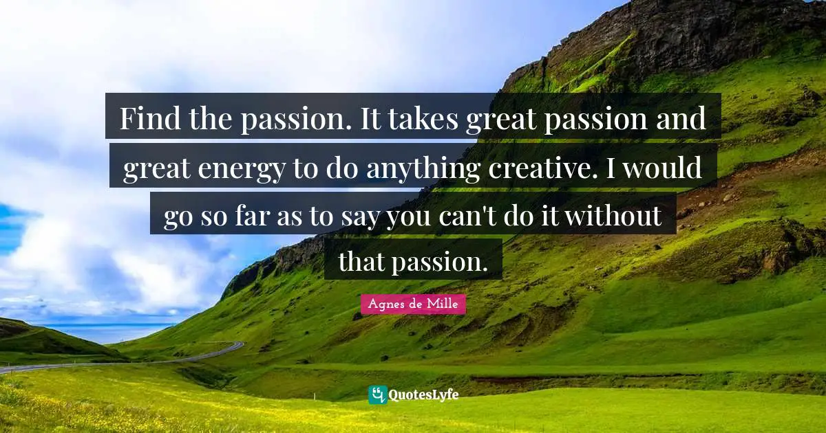 Find the passion. It takes great passion and great energy to do anything creative. I would go so far as to say you can't do it without that passion.