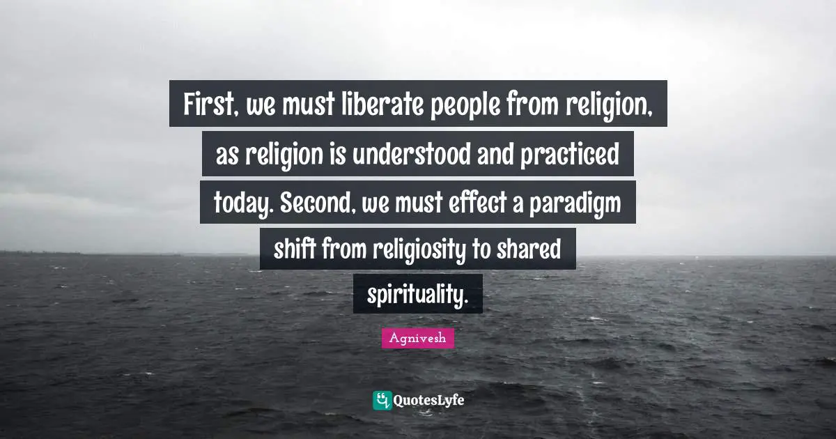 First, we must liberate people from religion, as religion is understood and practiced today. Second, we must effect a paradigm shift from religiosity to shared spirituality.